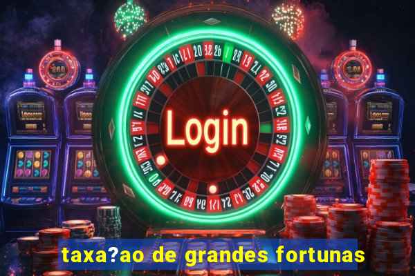 taxa?ao de grandes fortunas