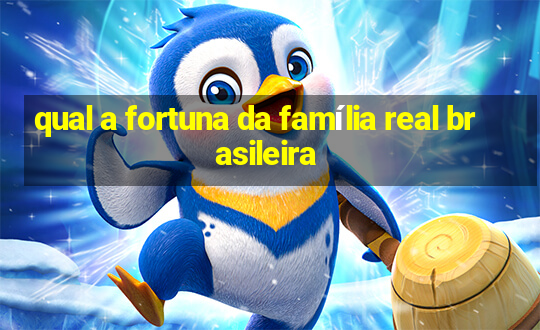 qual a fortuna da família real brasileira