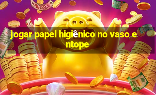 jogar papel higiênico no vaso entope