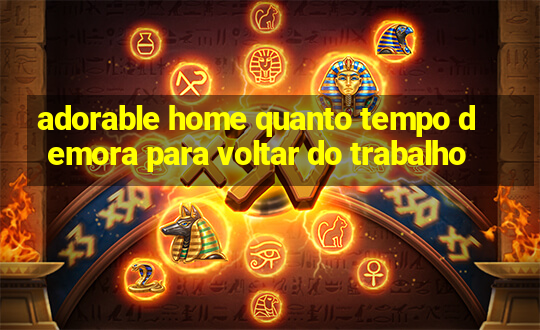 adorable home quanto tempo demora para voltar do trabalho