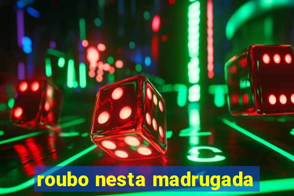 roubo nesta madrugada