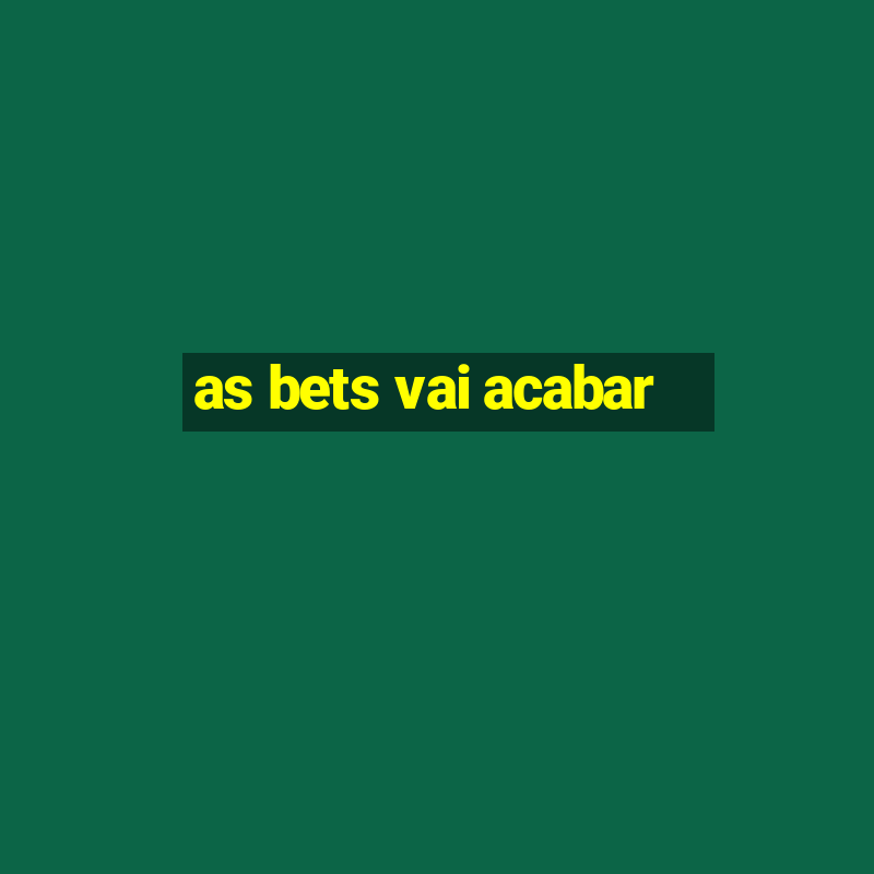 as bets vai acabar