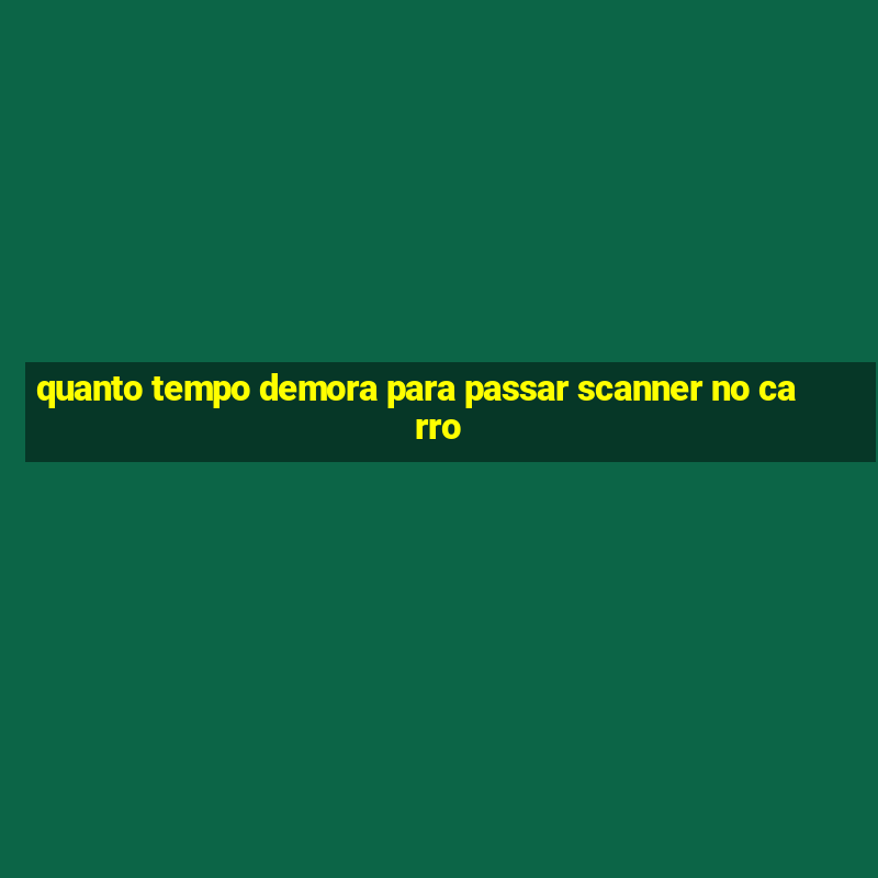 quanto tempo demora para passar scanner no carro