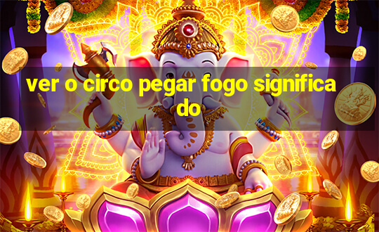 ver o circo pegar fogo significado