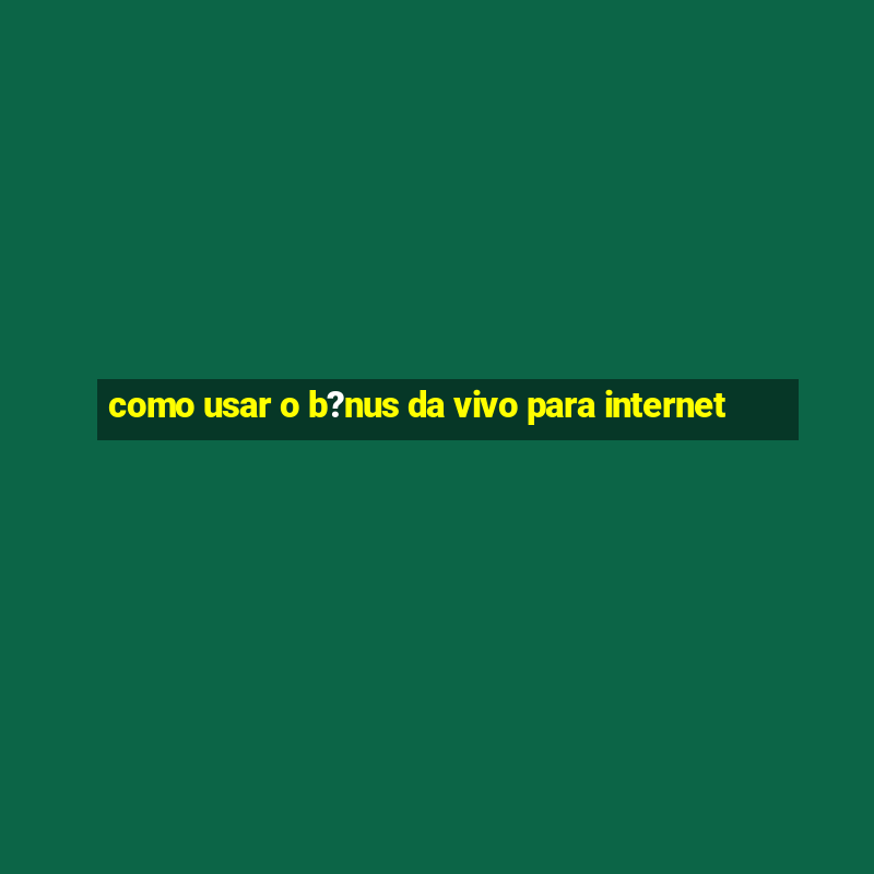 como usar o b?nus da vivo para internet