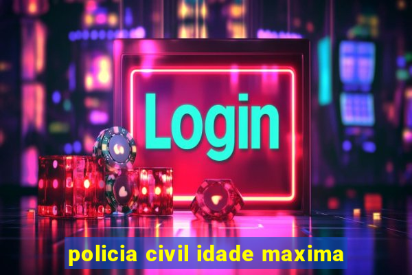 policia civil idade maxima