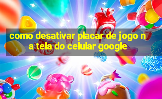 como desativar placar de jogo na tela do celular google