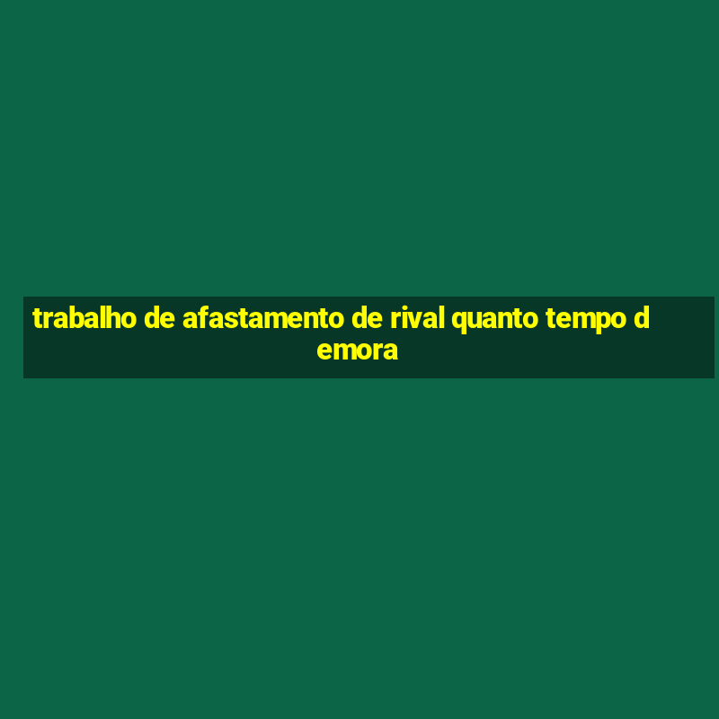 trabalho de afastamento de rival quanto tempo demora