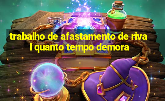 trabalho de afastamento de rival quanto tempo demora