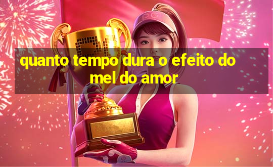 quanto tempo dura o efeito do mel do amor