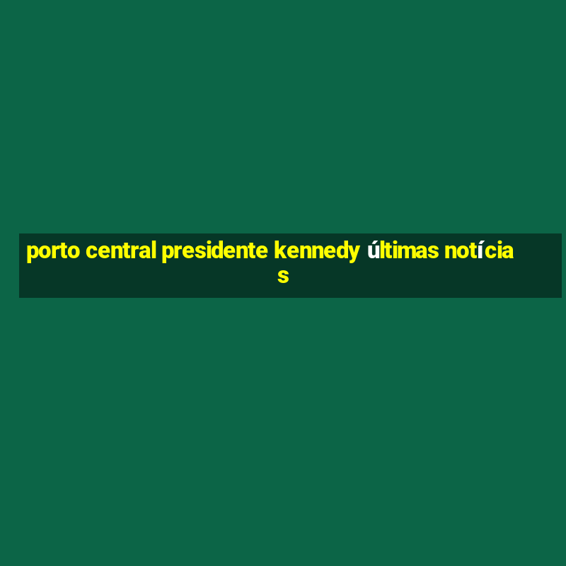 porto central presidente kennedy últimas notícias