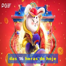 das 16 horas de hoje