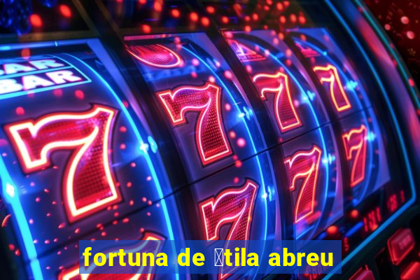 fortuna de 谩tila abreu