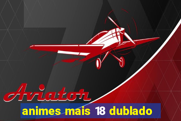 animes mais 18 dublado