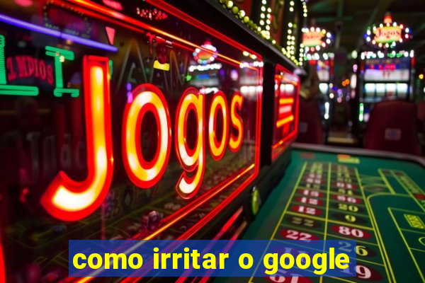 como irritar o google