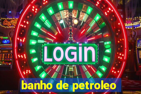 banho de petroleo