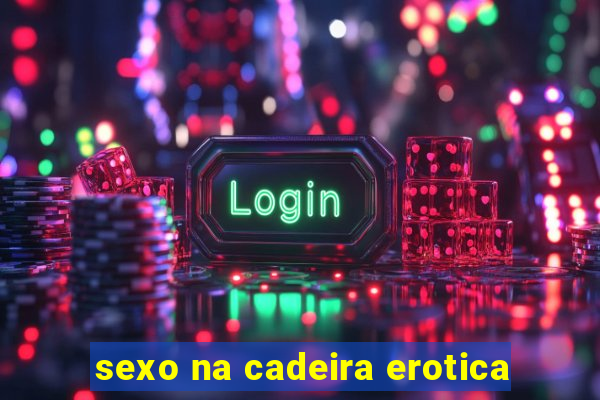 sexo na cadeira erotica