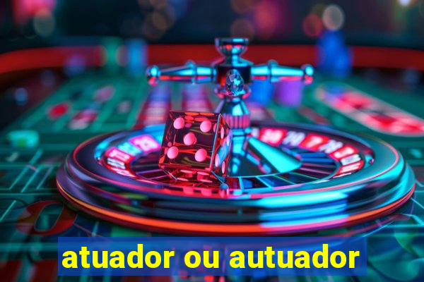 atuador ou autuador